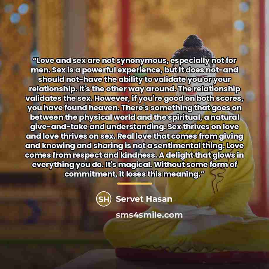 “Love and sex are not synonymous, especially not for men. Sex is a powerful experience, but it does not-and should not-have the ability to validate you or your relationship. It's the other way around. The relationship validates the sex. However, if you're good on both scores, you have found heaven…” quote by Servet Hasan