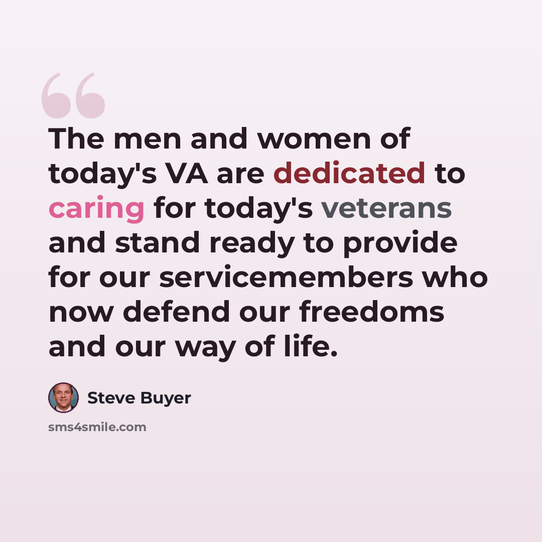 “The men and women of today's VA are dedicated to caring for today's veterans and stand ready to provide for our servicemembers who now defend our freedoms and our way of life.” quote by Steve Buyer