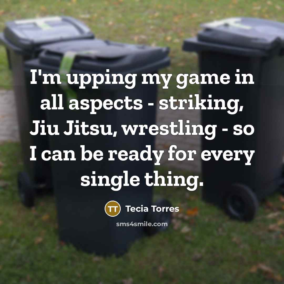 “I'm upping my game in all aspects - striking, Jiu Jitsu, wrestling - so I can be ready for every single thing.” quote by Tecia Torres