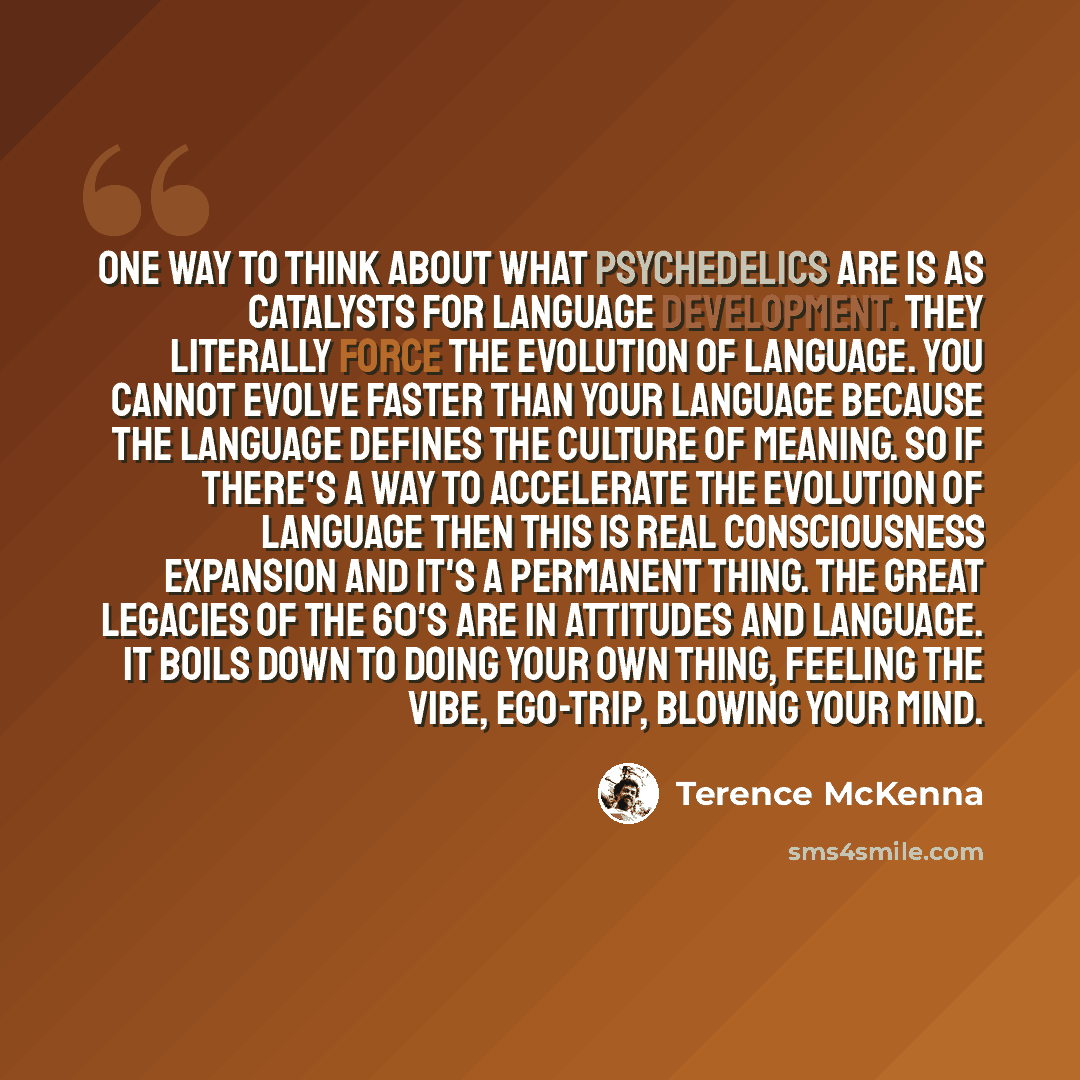 “One way to think about what psychedelics are is as catalysts for language development. They literally force the evolution of language. You cannot evolve faster than your language because the language defines the culture of meaning. So if there's a way to accelerate the evolution of language then…” quote by Terence McKenna
