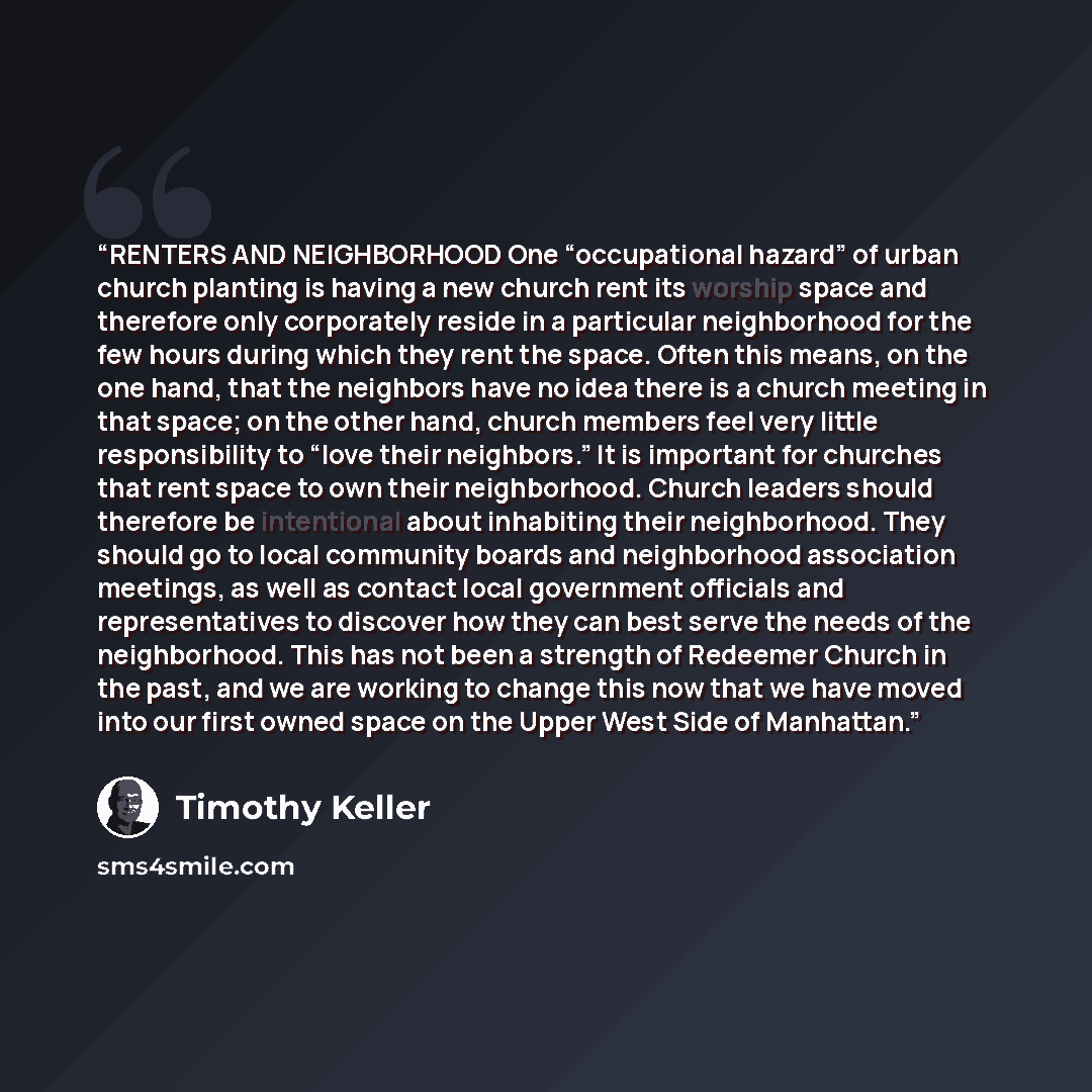 “RENTERS AND NEIGHBORHOOD One “occupational hazard” of urban church planting is having a new church rent its worship space and therefore only corporately reside in a particular neighborhood for the few hours during which they rent the space. Often this means, on the one hand, that the neighbors…” quote by Timothy Keller