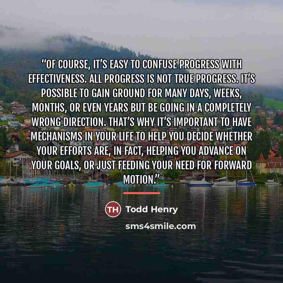 “Of course, it’s easy to confuse progress with effectiveness. All progress is not true progress. It’s possible to gain ground for many days, weeks, months, or even years but be going in a completely wrong direction. That’s why it’s important to have mechanisms in your life to help you decide…” quote by Todd Henry
