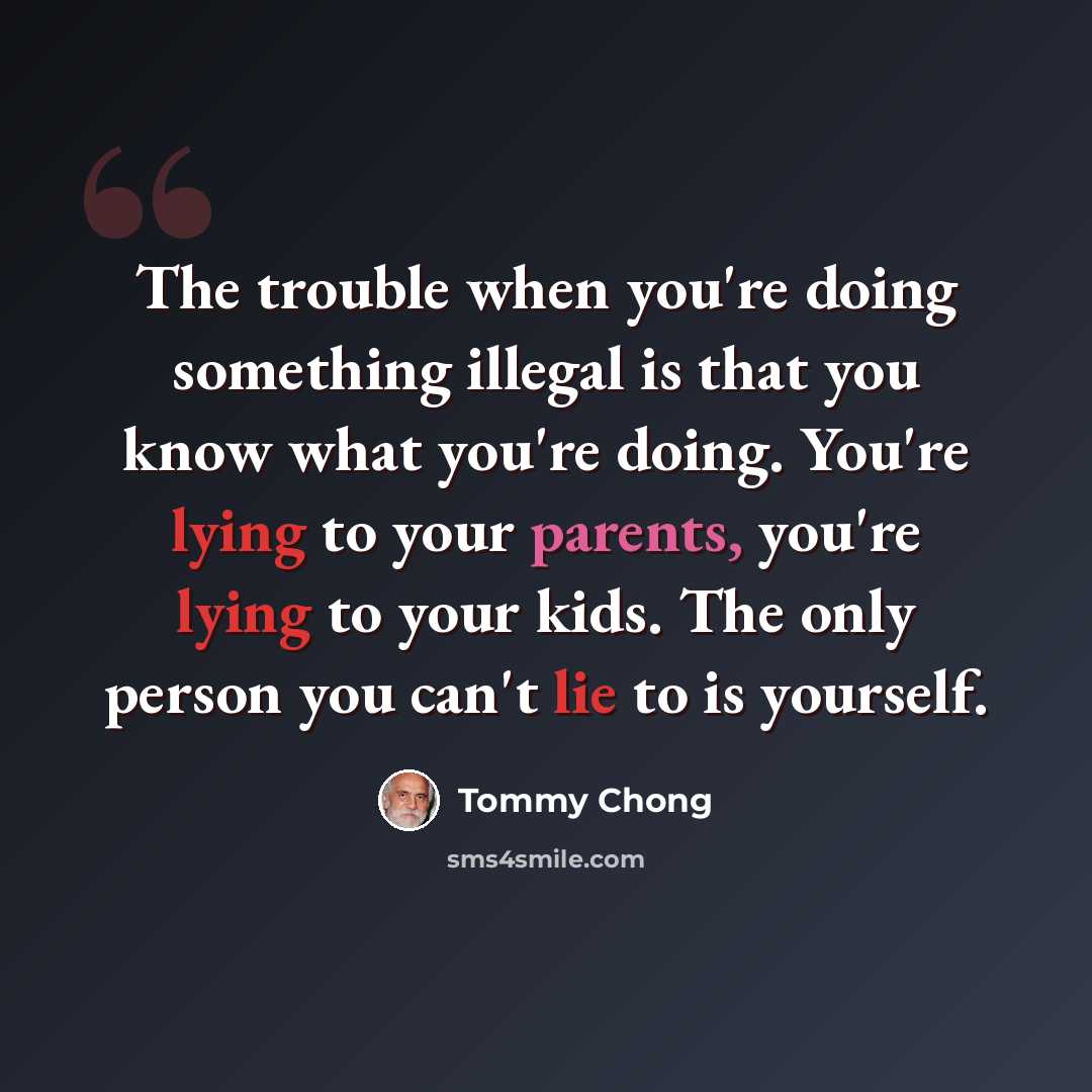 “The trouble when you're doing something illegal is that you know what you're doing. You're lying to your parents, you're lying to your kids. The only person you can't lie to is yourself.” quote by Tommy Chong