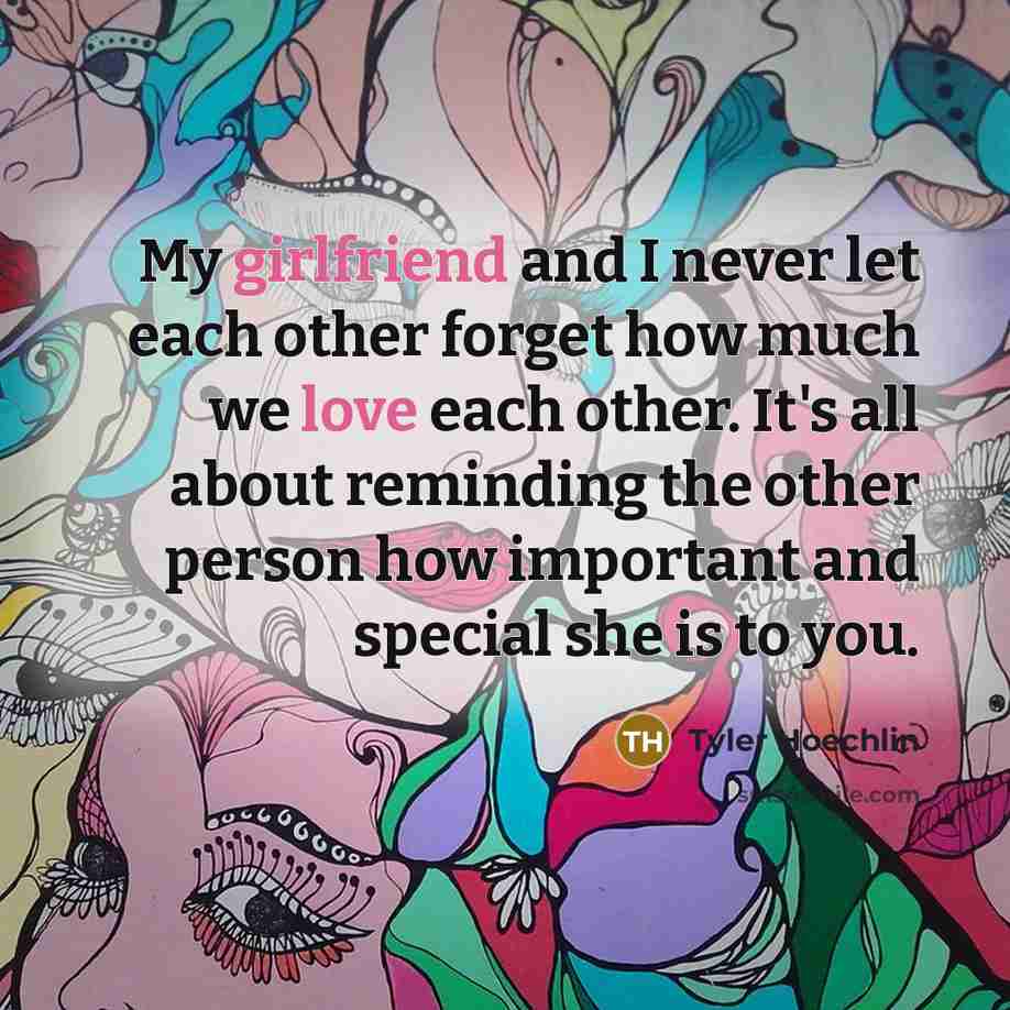 “My girlfriend and I never let each other forget how much we love each other. It's all about reminding the other person how important and special she is to you.” quote by Tyler Hoechlin