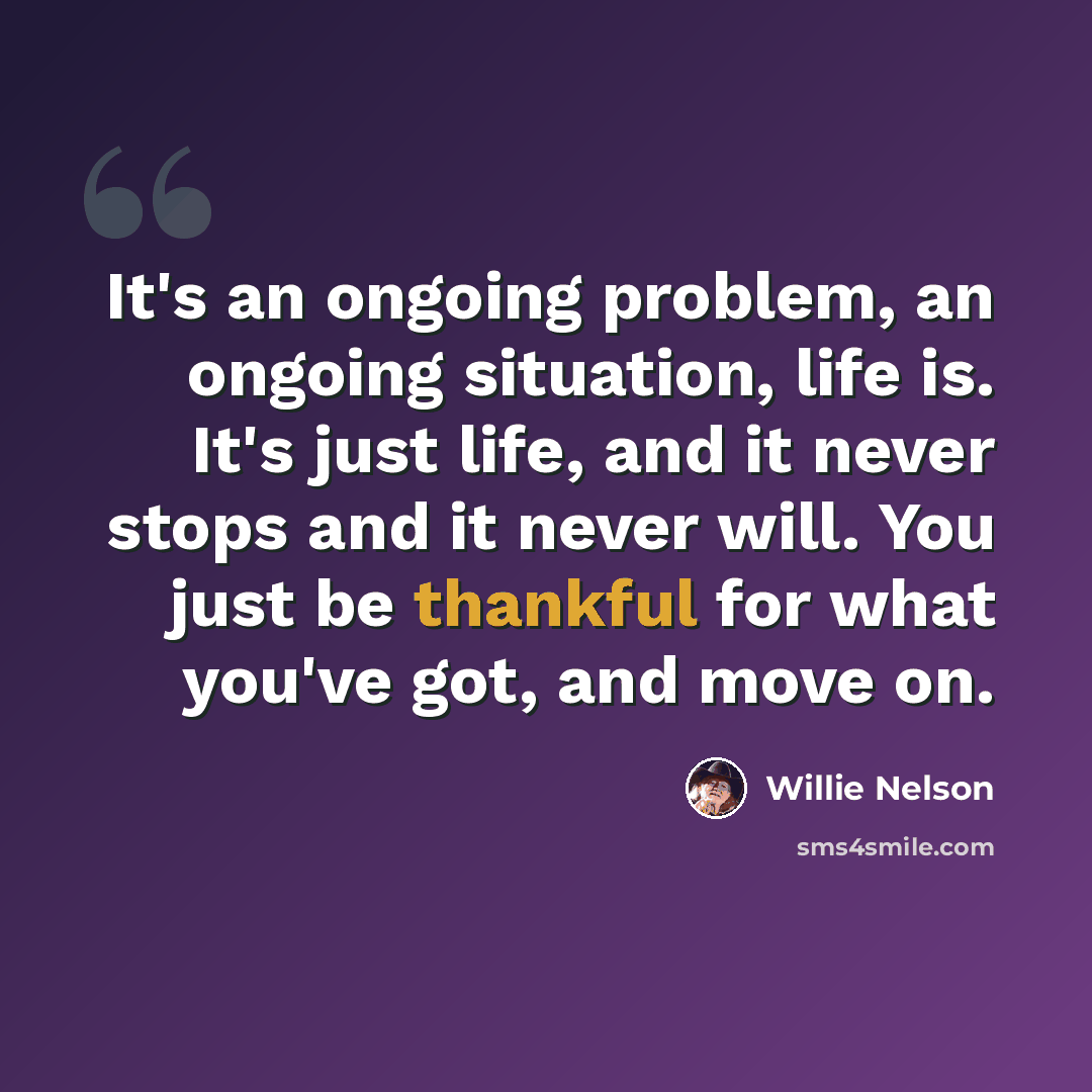 “It's an ongoing problem, an ongoing situation, life is. It's just life, and it never stops and it never will. You just be thankful for what you've got, and move on.” quote by Willie Nelson