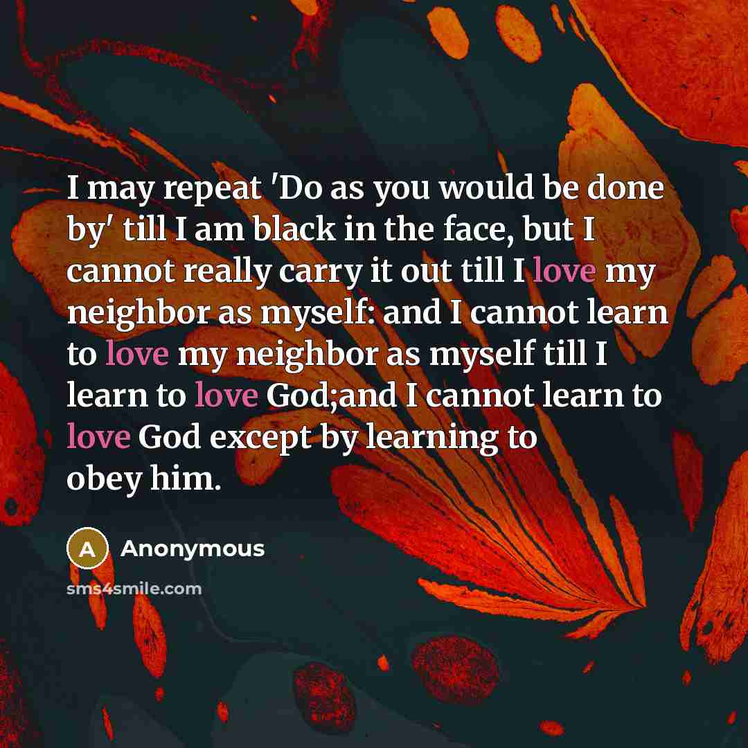 “I may repeat 'Do as you would be done by' till I am black in the face, but I cannot really carry it out till I love my neighbor as myself: and I cannot learn to love my neighbor as myself till I learn to love God;and I cannot learn to love God except by learning to obey him.” quote by Anonymous