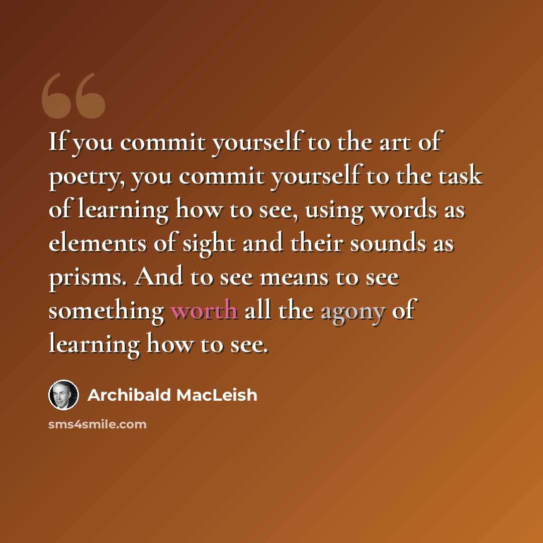 “If you commit yourself to the art of poetry, you commit yourself to the task of learning how to see, using words as elements of sight and their sounds as prisms. And to see means to see something worth all the agony of learning how to see.” quote by Archibald MacLeish