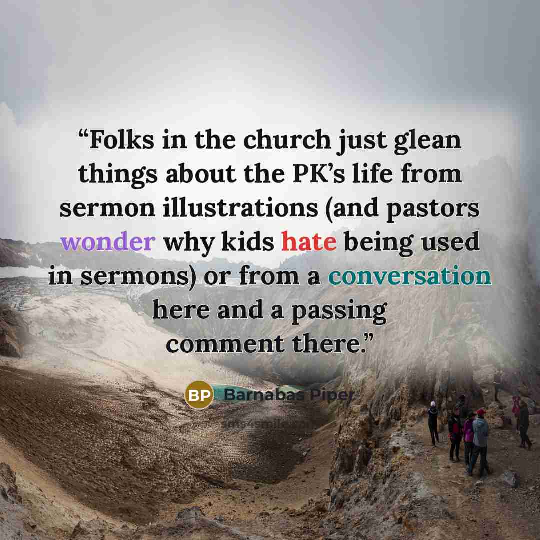 “Folks in the church just glean things about the PK’s life from sermon illustrations (and pastors wonder why kids hate being used in sermons) or from a conversation here and a passing comment there.” quote by Barnabas Piper