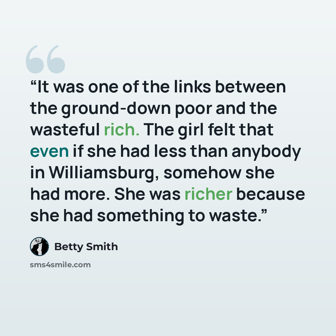 “It was one of the links between the ground-down poor and the wasteful rich. The girl felt that even if she had less than anybody in Williamsburg, somehow she had more. She was richer because she had something to waste.” quote by Betty Smith