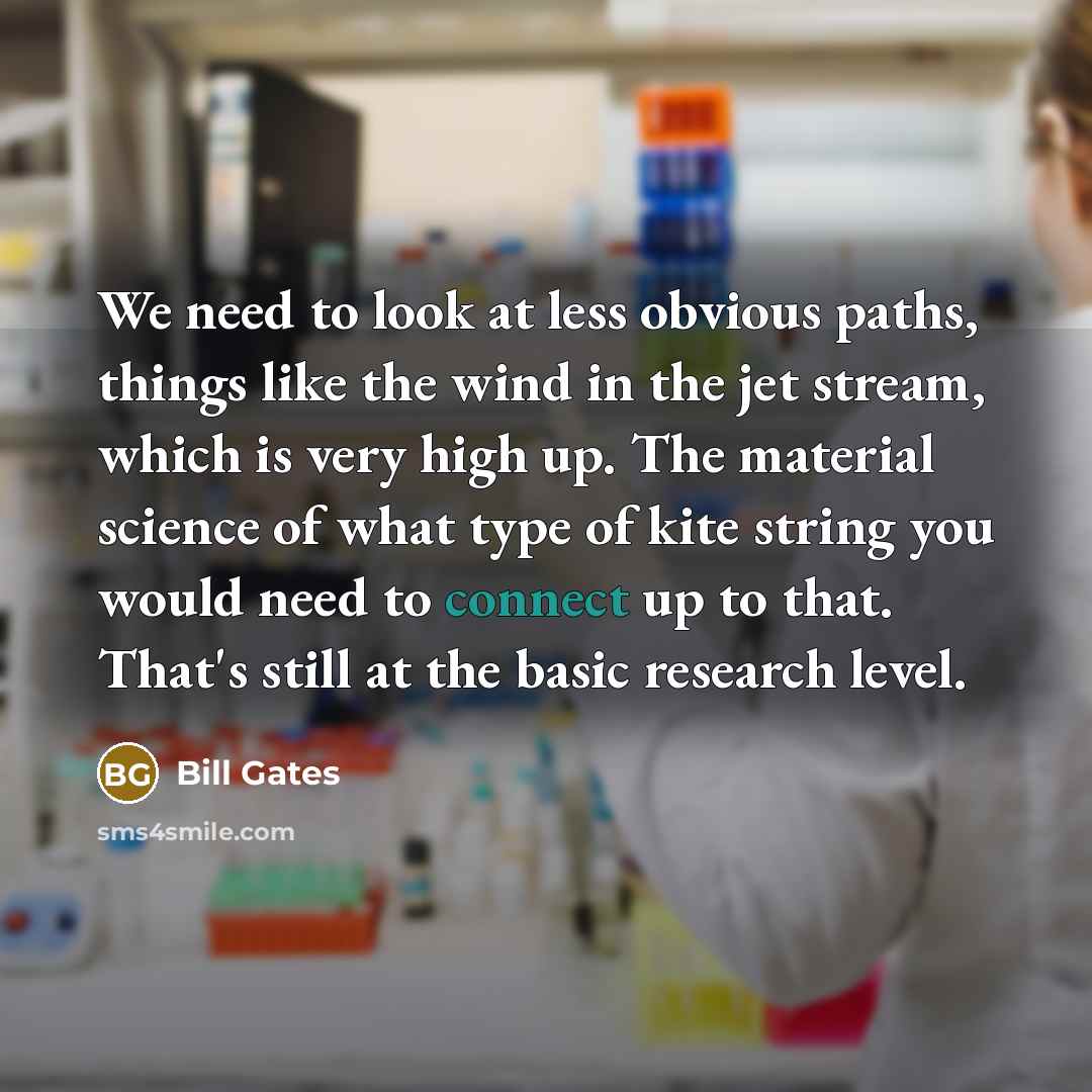 “We need to look at less obvious paths, things like the wind in the jet stream, which is very high up. The material science of what type of kite string you would need to connect up to that. That's still at the basic research level.” quote by Bill Gates