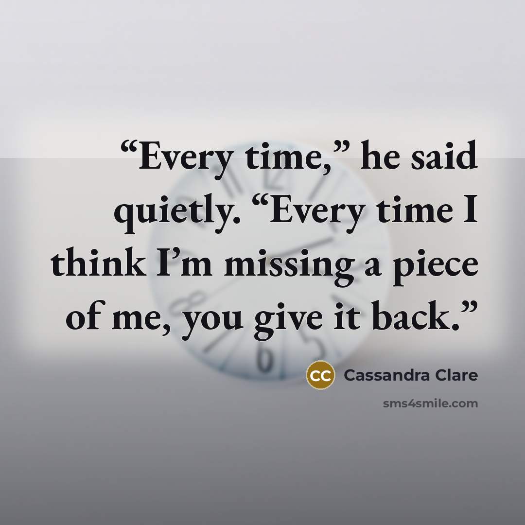 “Every time,” he said quietly. “Every time I think I’m missing a piece of me, you give it back.” quote by Cassandra Clare