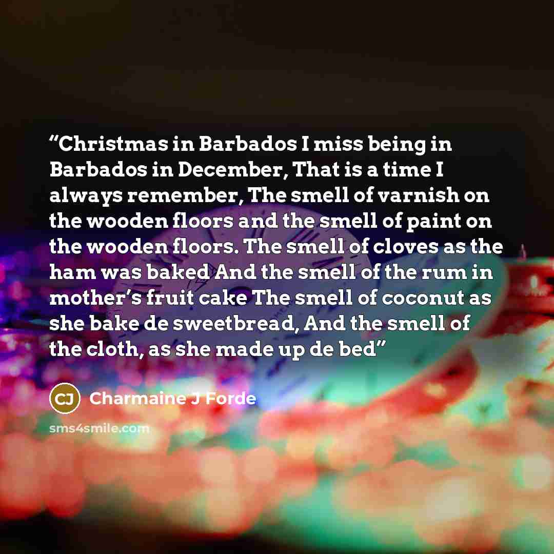 “Christmas in Barbados I miss being in Barbados in December, That is a time I always remember, The smell of varnish on the wooden floors and the smell of paint on the wooden floors. The smell of cloves as the ham was baked And the smell of the rum in mother’s fruit cake The smell of coconut as she…” quote by CHARMAINE J FORDE