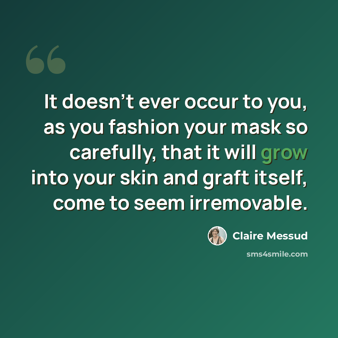 “It doesn't ever occur to you, as you fashion your mask so carefully, that it will grow into your skin and graft itself, come to seem irremovable.” quote by Claire Messud