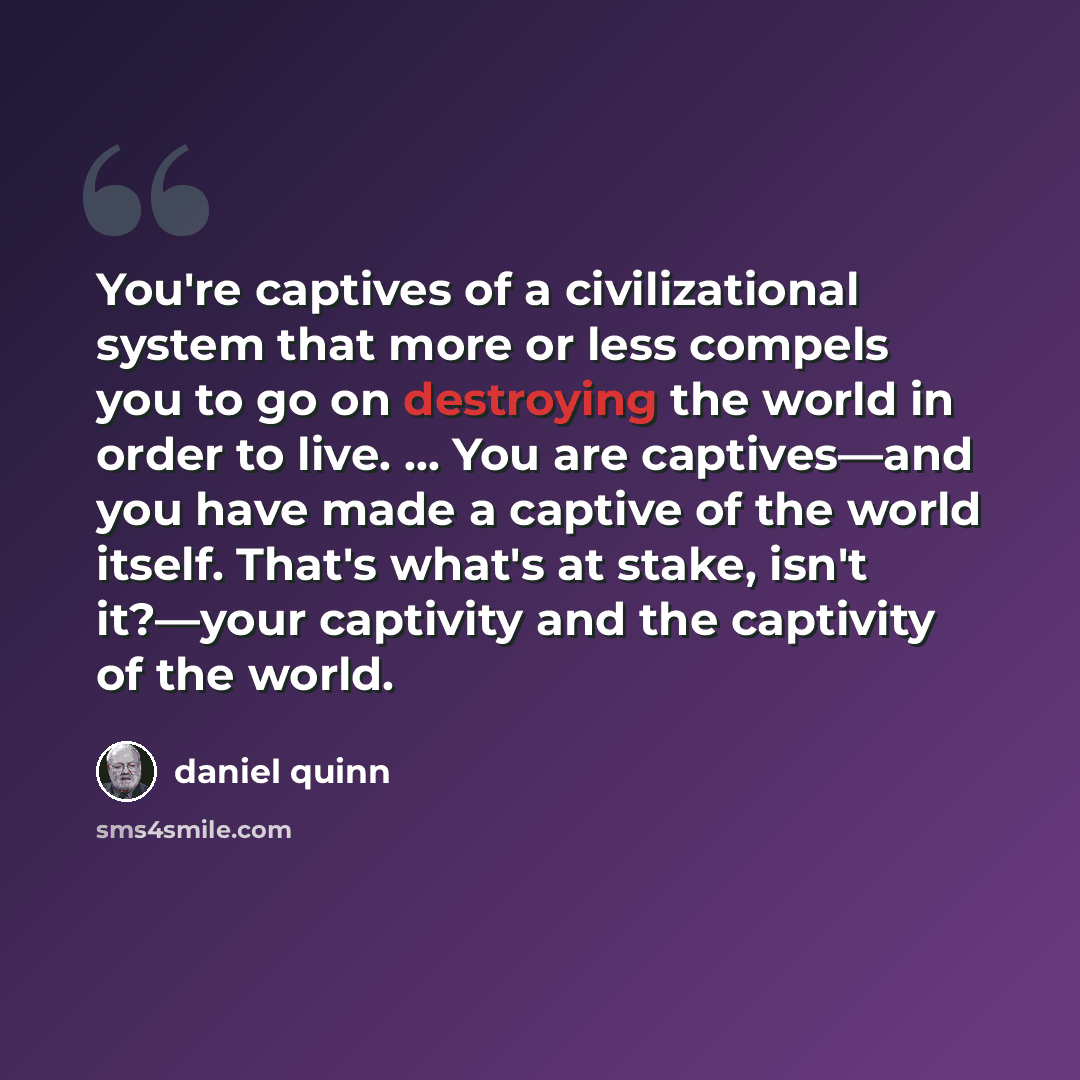 “You're captives of a civilizational system that more or less compels you to go on destroying the world in order to live. … You are captives—and you have made a captive of the world itself. That's what's at stake, isn't it?—your captivity and the captivity of the world.” quote by Daniel Quinn