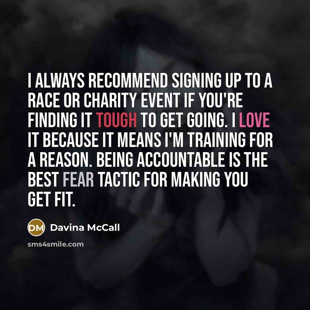 “I always recommend signing up to a race or charity event if you're finding it tough to get going. I love it because it means I'm training for a reason. Being accountable is the best fear tactic for making you get fit.” quote by Davina McCall