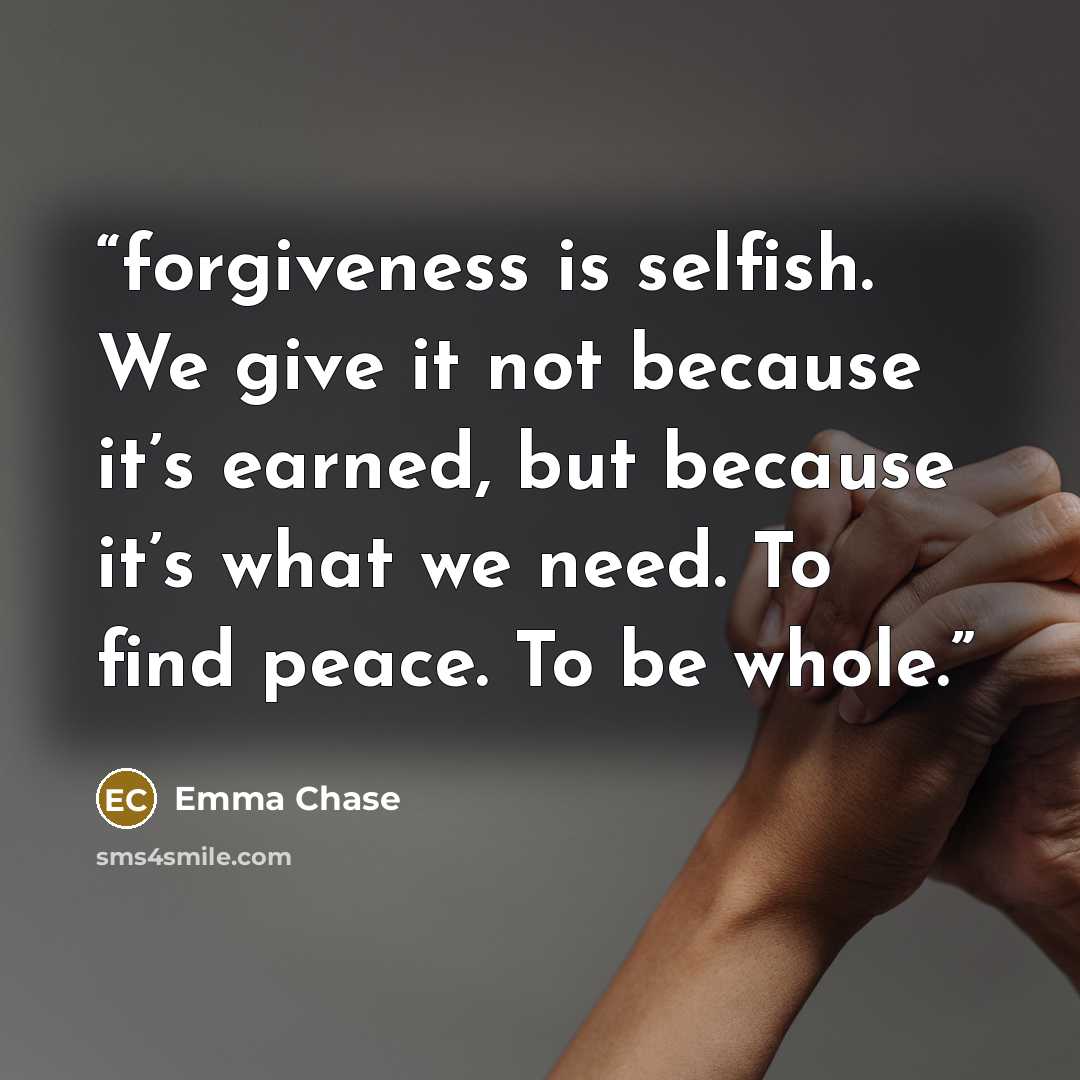 “forgiveness is selfish. We give it not because it’s earned, but because it’s what we need. To find peace. To be whole.” quote by Emma Chase