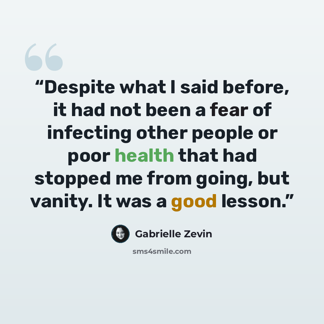 “Despite what I said before, it had not been a fear of infecting other people or poor health that had stopped me from going, but vanity. It was a good lesson.” quote by Gabrielle Zevin
