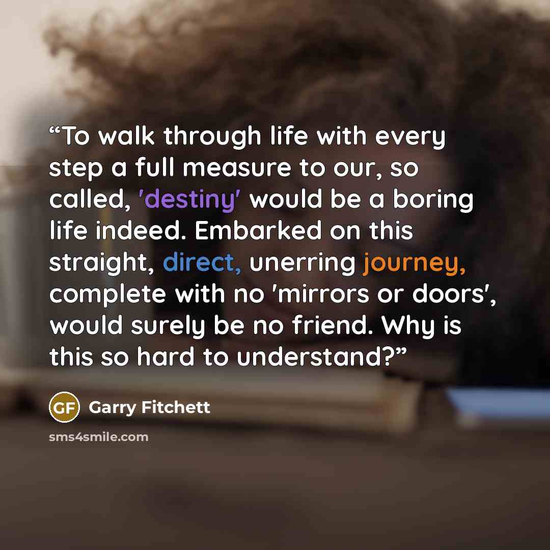 “To walk through life with every step a full measure to our, so called, 'destiny' would be a boring life indeed. Embarked on this straight, direct, unerring journey, complete with no 'mirrors or doors', would surely be no friend. Why is this so hard to understand?” quote by Garry Fitchett