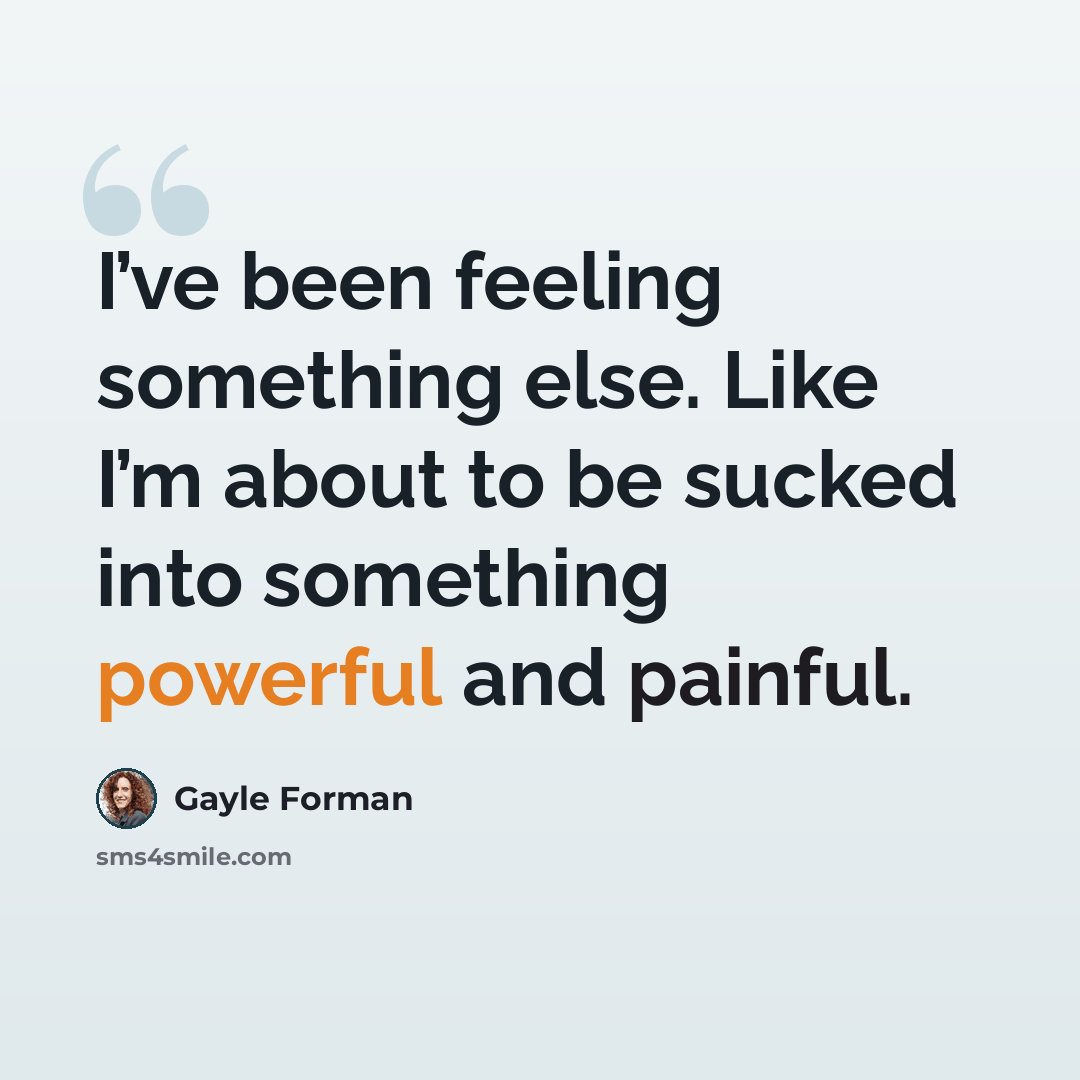 “I’ve been feeling something else. Like I’m about to be sucked into something powerful and painful.” quote by Gayle Forman