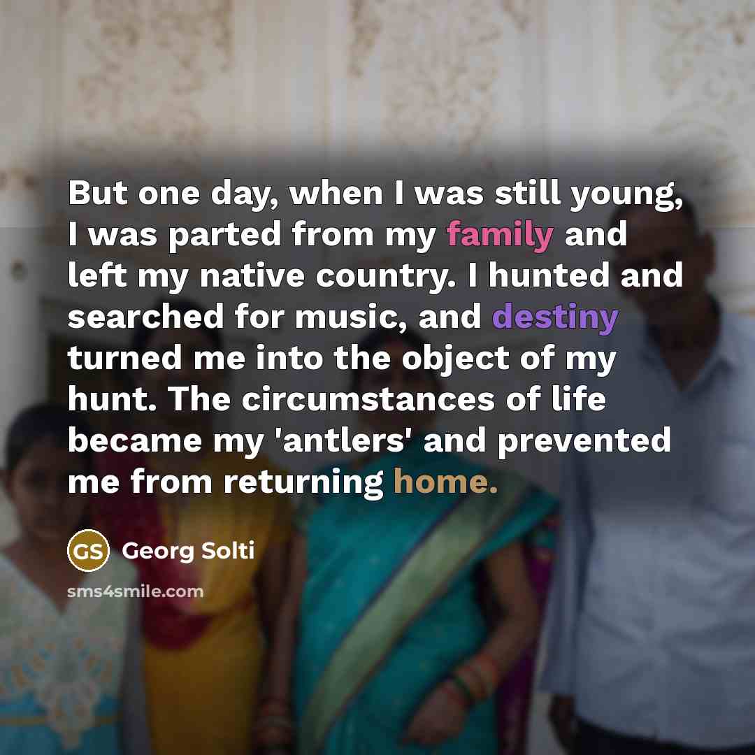 “But one day, when I was still young, I was parted from my family and left my native country. I hunted and searched for music, and destiny turned me into the object of my hunt. The circumstances of life became my 'antlers' and prevented me from returning home.” quote by Georg Solti