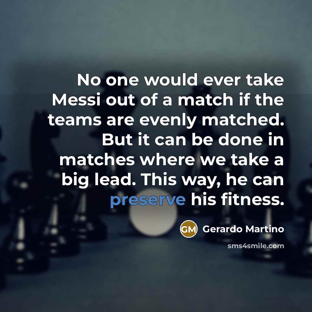 “No one would ever take Messi out of a match if the teams are evenly matched. But it can be done in matches where we take a big lead. This way, he can preserve his fitness.” quote by Gerardo Martino