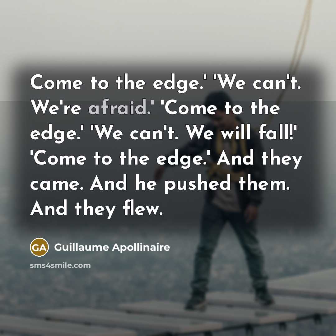 “Come to the edge.' 'We can't. We're afraid.' 'Come to the edge.' 'We can't. We will fall!' 'Come to the edge.' And they came. And he pushed them. And they flew.” quote by Guillaume Apollinaire
