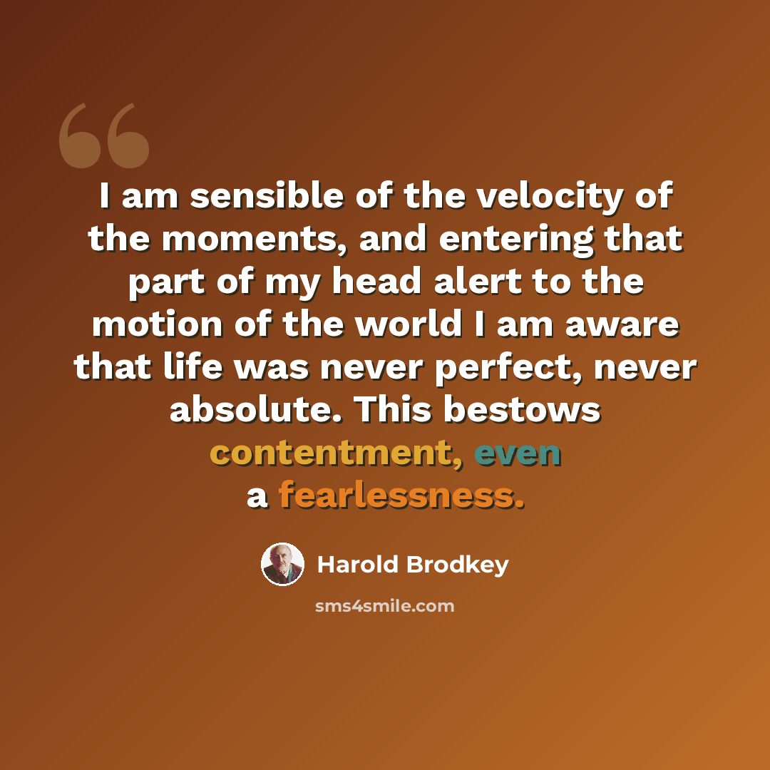 “I am sensible of the velocity of the moments, and entering that part of my head alert to the motion of the world I am aware that life was never perfect, never absolute. This bestows contentment, even a fearlessness.” quote by Harold Brodkey