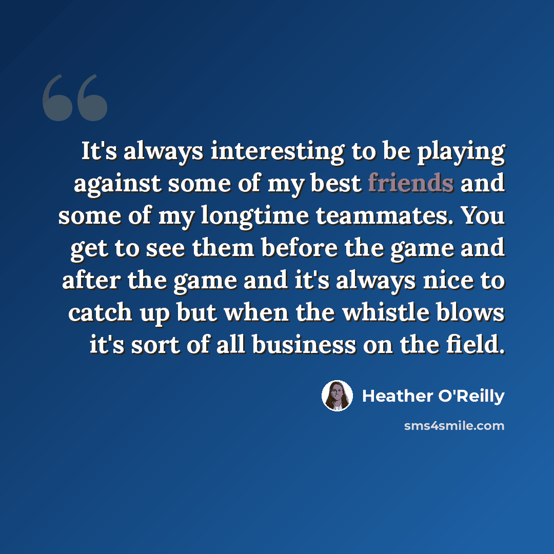 “It's always interesting to be playing against some of my best friends and some of my longtime teammates. You get to see them before the game and after the game and it's always nice to catch up but when the whistle blows it's sort of all business on the field.” quote by Heather O'Reilly