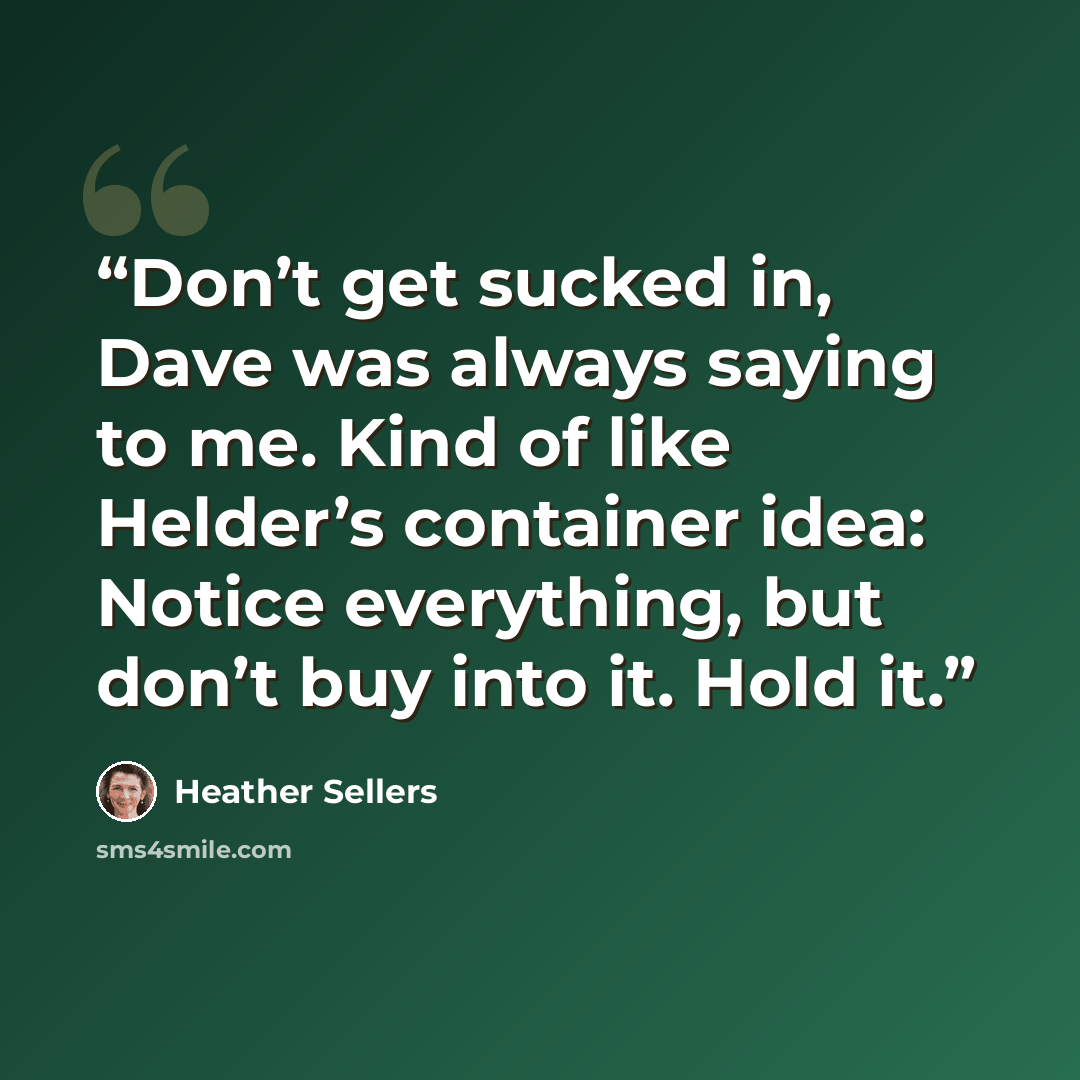 “Don’t get sucked in, Dave was always saying to me. Kind of like Helder’s container idea: Notice everything, but don’t buy into it. Hold it.” quote by Heather Sellers