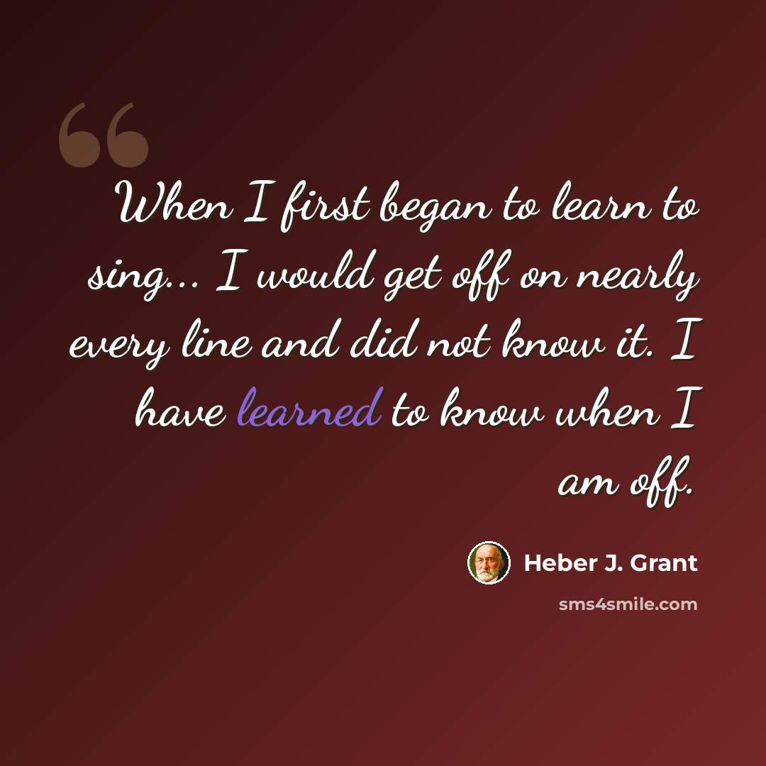 “When I first began to learn to sing... I would get off on nearly every line and did not know it. I have learned to know when I am off.” quote by Heber J. Grant