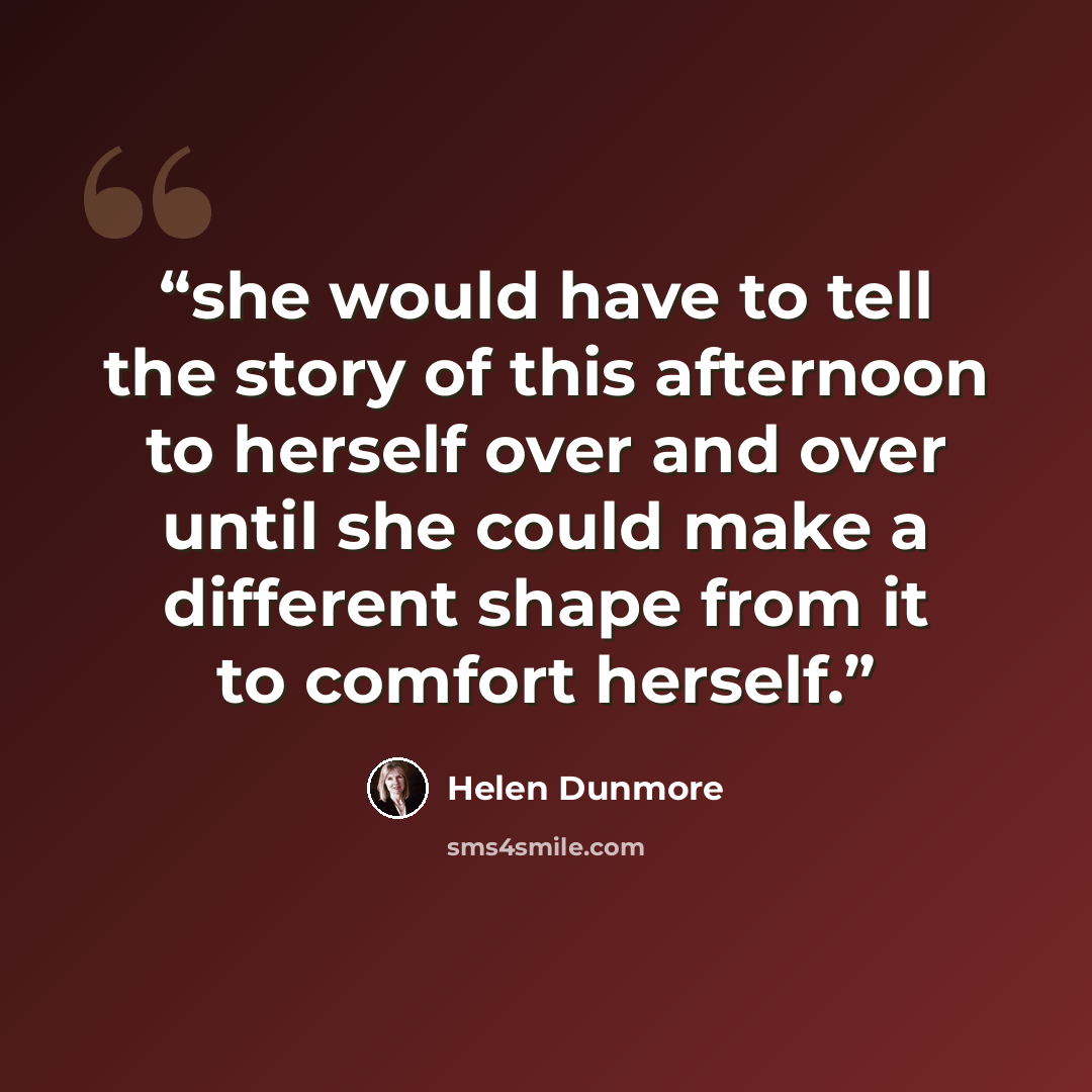 “she would have to tell the story of this afternoon to herself over and over until she could make a different shape from it to comfort herself.” quote by Helen Dunmore