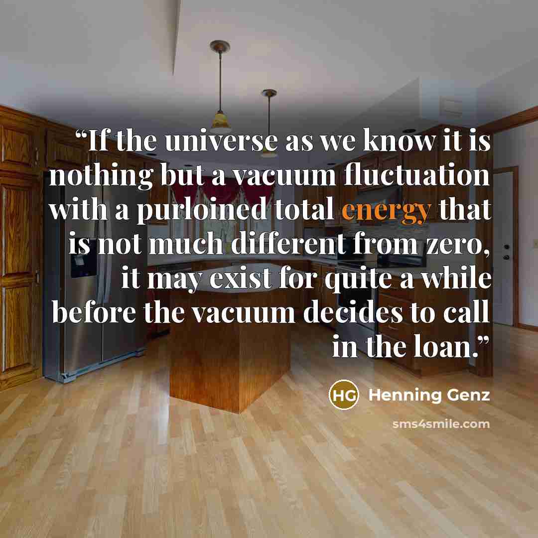 “If the universe as we know it is nothing but a vacuum fluctuation with a purloined total energy that is not much different from zero, it may exist for quite a while before the vacuum decides to call in the loan.” quote by Henning Genz