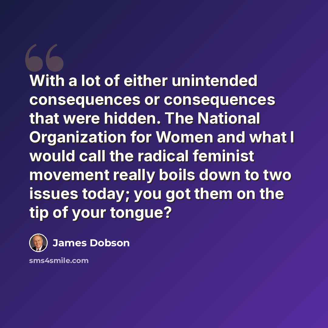 “With a lot of either unintended consequences or consequences that were hidden. The National Organization for Women and what I would call the radical feminist movement really boils down to two issues today; you got them on the tip of your tongue?” quote by James Dobson
