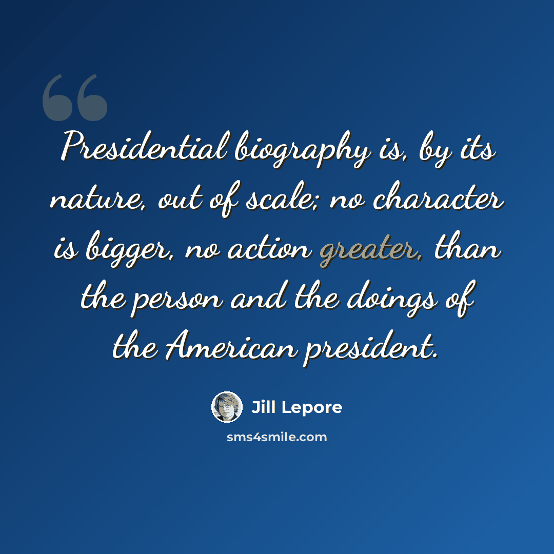 “Presidential biography is, by its nature, out of scale; no character is bigger, no action greater, than the person and the doings of the American president.” quote by Jill Lepore