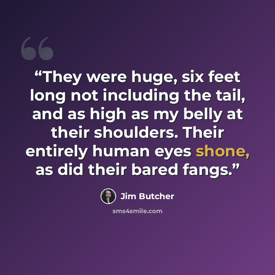 “They were huge, six feet long not including the tail, and as high as my belly at their shoulders. Their entirely human eyes shone, as did their bared fangs.” quote by Jim Butcher