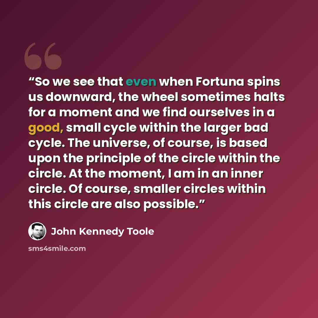 “So we see that even when Fortuna spins us downward, the wheel sometimes halts for a moment and we find ourselves in a good, small cycle within the larger bad cycle. The universe, of course, is based upon the principle of the circle within the circle. At the moment, I am in an inner circle. Of…” quote by John Kennedy Toole