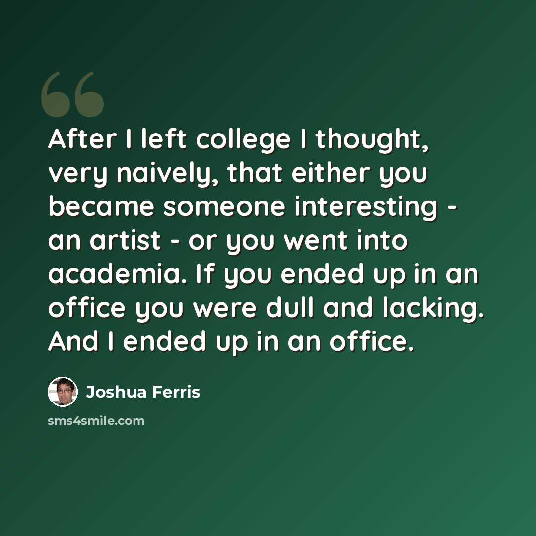“After I left college I thought, very naively, that either you became someone interesting - an artist - or you went into academia. If you ended up in an office you were dull and lacking. And I ended up in an office.” quote by Joshua Ferris