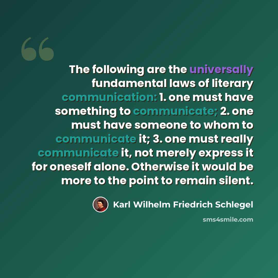 “The following are the universally fundamental laws of literary communication: 1. one must have something to communicate; 2. one must have someone to whom to communicate it; 3. one must really communicate it, not merely express it for oneself alone. Otherwise it would be more to the point to remain…” quote by Karl Wilhelm Friedrich Schlegel