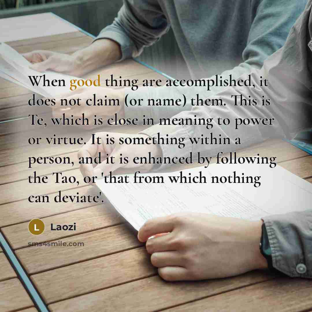 “When good thing are accomplished, it does not claim (or name) them. This is Te, which is close in meaning to power or virtue. It is something within a person, and it is enhanced by following the Tao, or 'that from which nothing can deviate'.” quote by Laozi