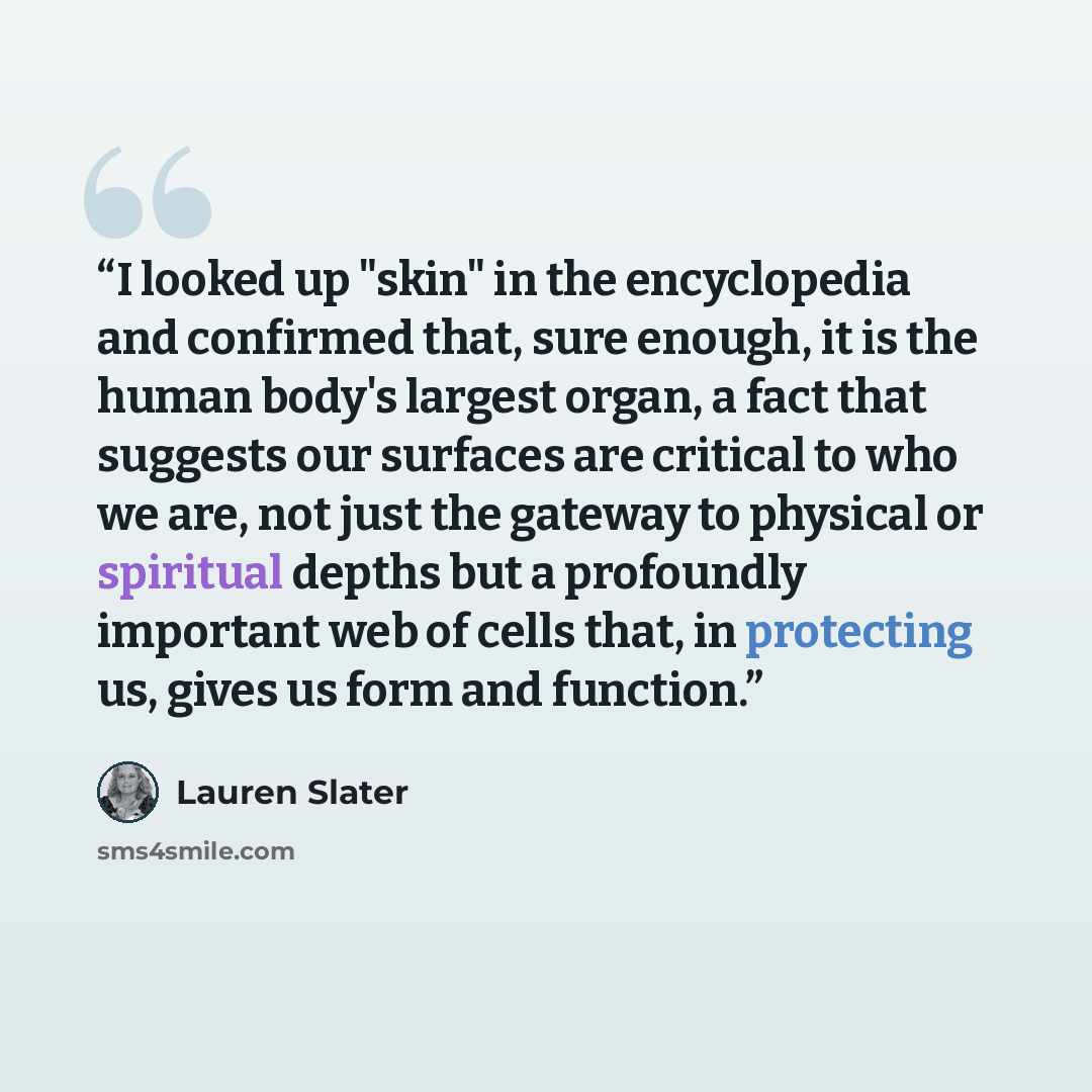 “I looked up "skin" in the encyclopedia and confirmed that, sure enough, it is the human body's largest organ, a fact that suggests our surfaces are critical to who we are, not just the gateway to physical or spiritual depths but a profoundly important web of cells that, in protecting us, gives us…” quote by Lauren Slater