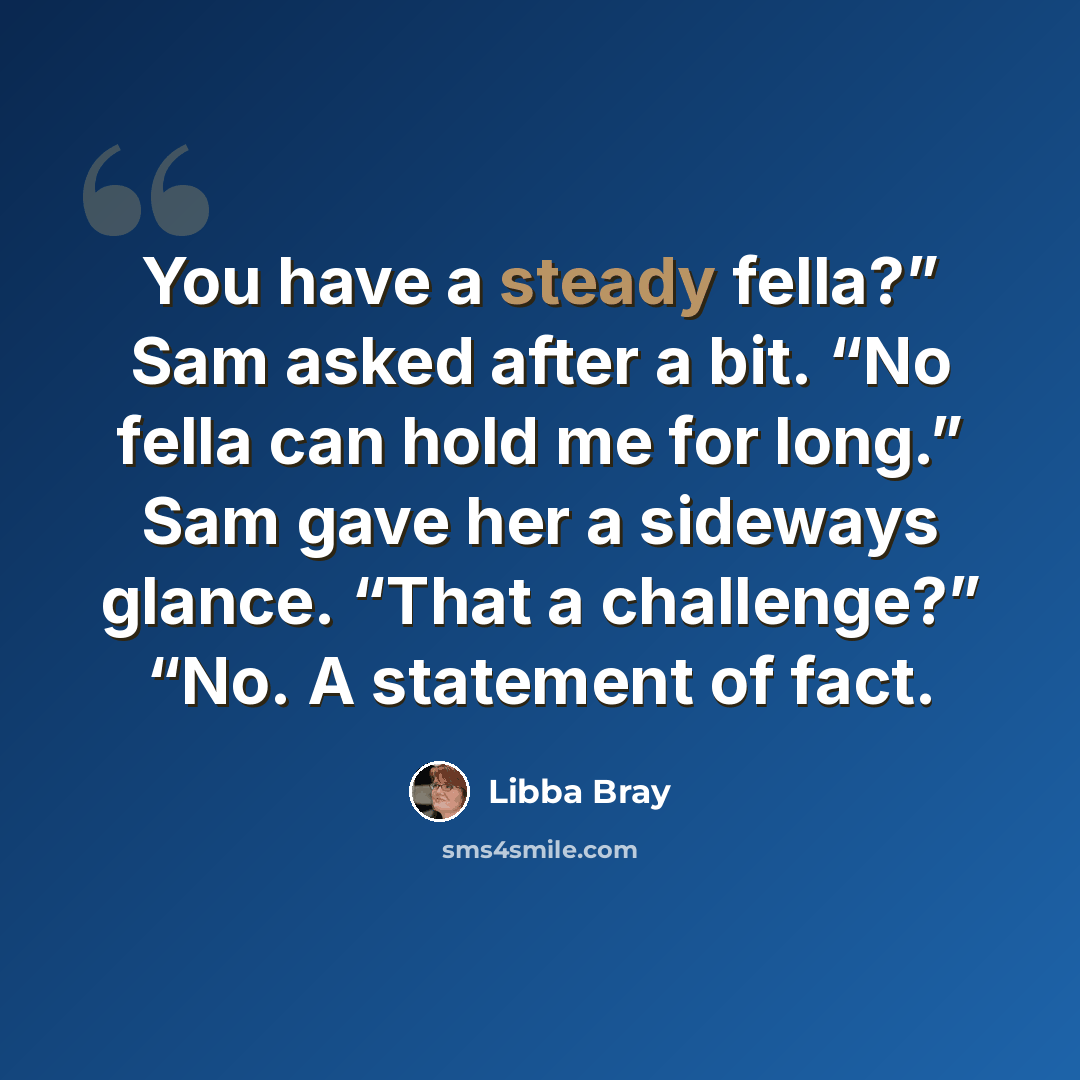 “You have a steady fella?” Sam asked after a bit. “No fella can hold me for long.” Sam gave her a sideways glance. “That a challenge?” “No. A statement of fact.” quote by Libba Bray