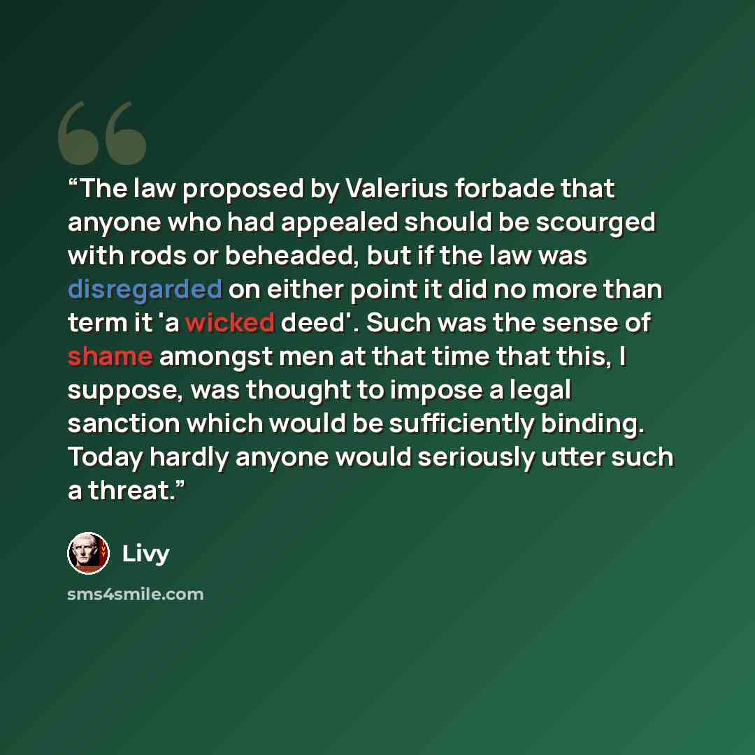 “The law proposed by Valerius forbade that anyone who had appealed should be scourged with rods or beheaded, but if the law was disregarded on either point it did no more than term it 'a wicked deed'. Such was the sense of shame amongst men at that time that this, I suppose, was thought to impose a…” quote by Livy