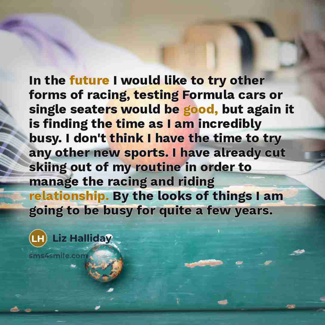 “In the future I would like to try other forms of racing, testing Formula cars or single seaters would be good, but again it is finding the time as I am incredibly busy. I don't think I have the time to try any other new sports. I have already cut skiing out of my routine in order to manage the…” quote by Liz Halliday