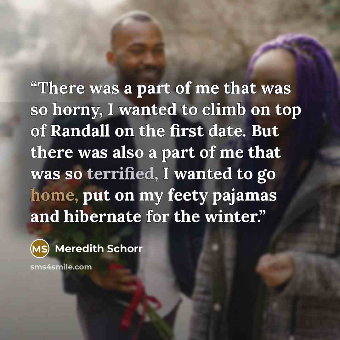 “There was a part of me that was so horny, I wanted to climb on top of Randall on the first date. But there was also a part of me that was so terrified, I wanted to go home, put on my feety pajamas and hibernate for the winter.” quote by Meredith Schorr