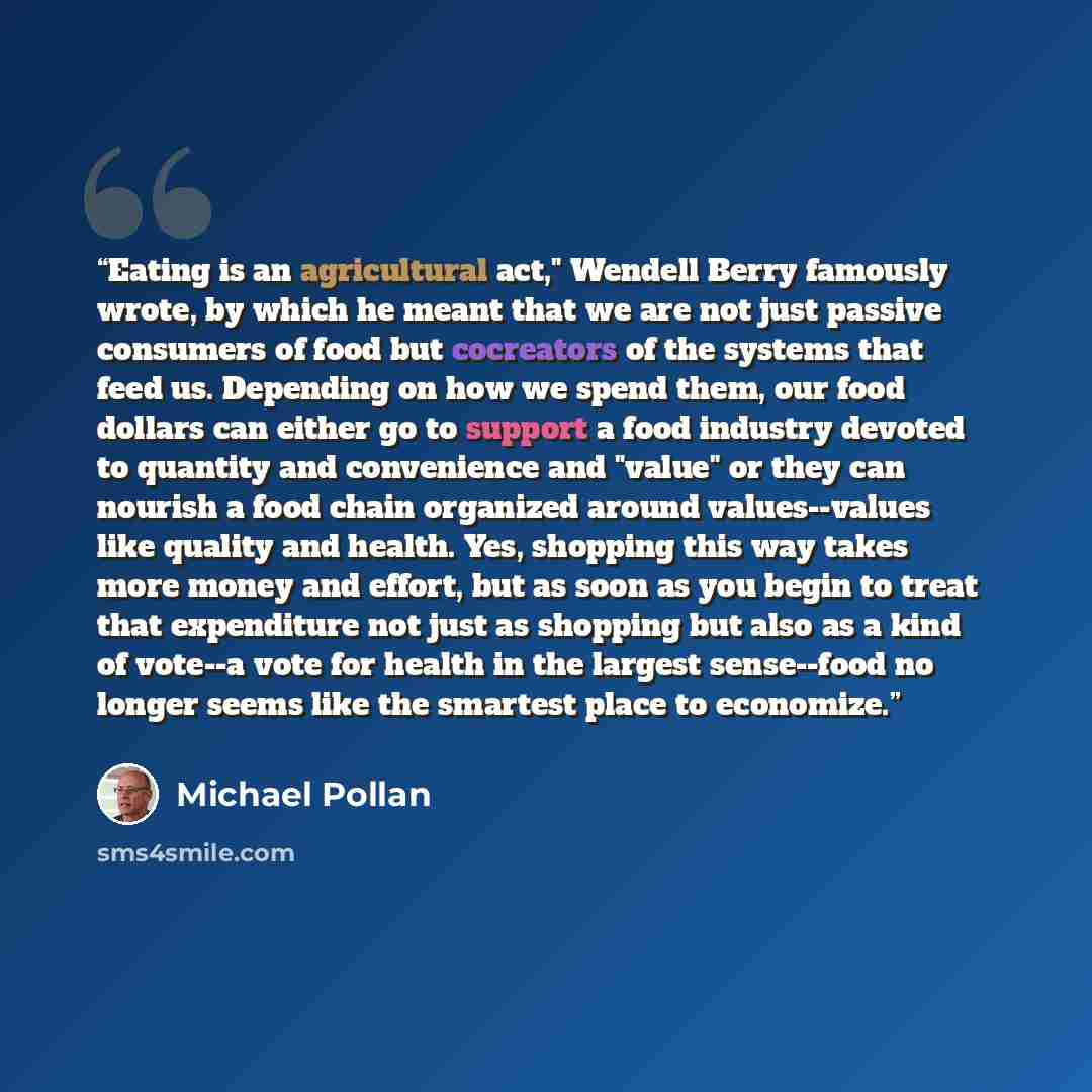 “Eating is an agricultural act," Wendell Berry famously wrote, by which he meant that we are not just passive consumers of food but cocreators of the systems that feed us. Depending on how we spend them, our food dollars can either go to support a food industry devoted to quantity and convenience…” quote by Michael Pollan