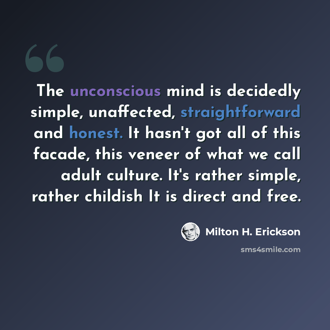 “The unconscious mind is decidedly simple, unaffected, straightforward and honest. It hasn't got all of this facade, this veneer of what we call adult culture. It's rather simple, rather childish It is direct and free.” quote by Milton H. Erickson
