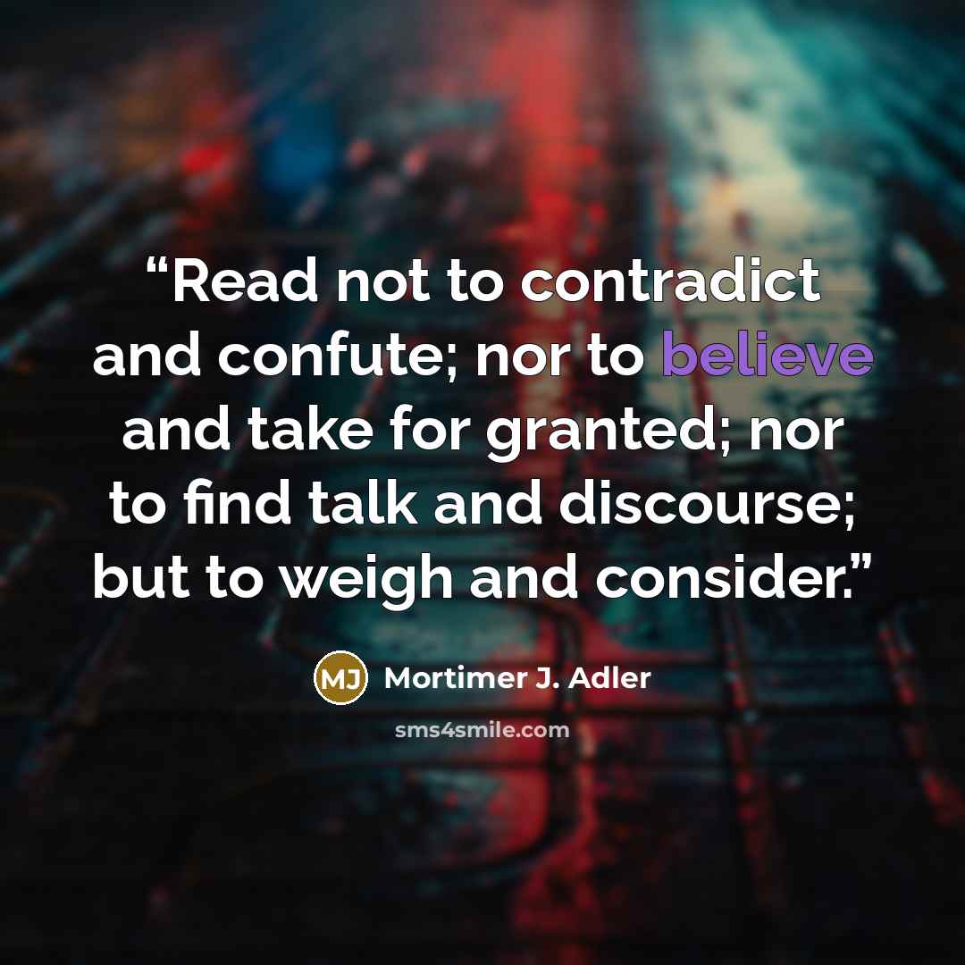 “Read not to contradict and confute; nor to believe and take for granted; nor to find talk and discourse; but to weigh and consider.” quote by Mortimer J. Adler