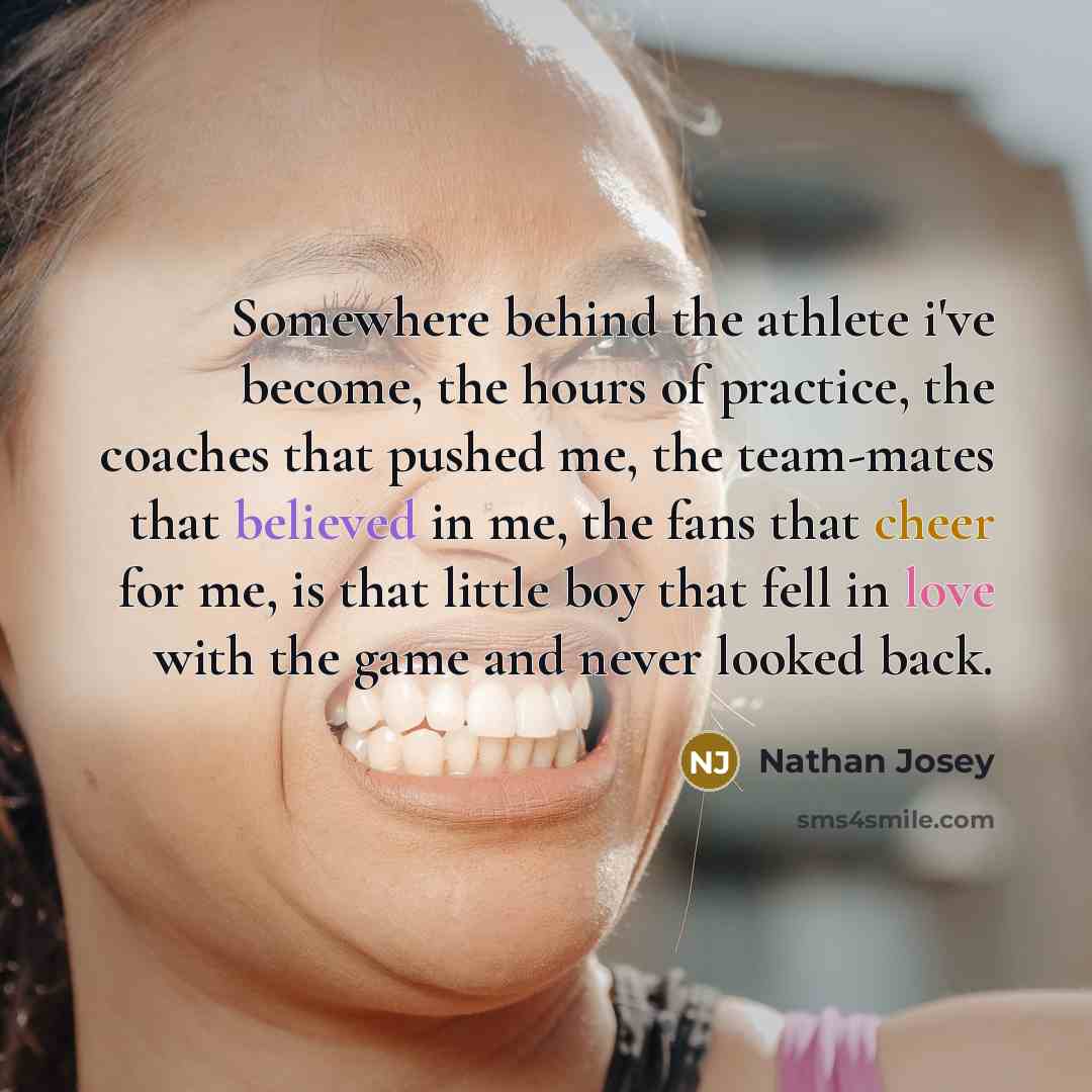 “Somewhere behind the athlete i've become, the hours of practice, the coaches that pushed me, the team-mates that believed in me, the fans that cheer for me, is that little boy that fell in love with the game and never looked back.” quote by Nathan Josey