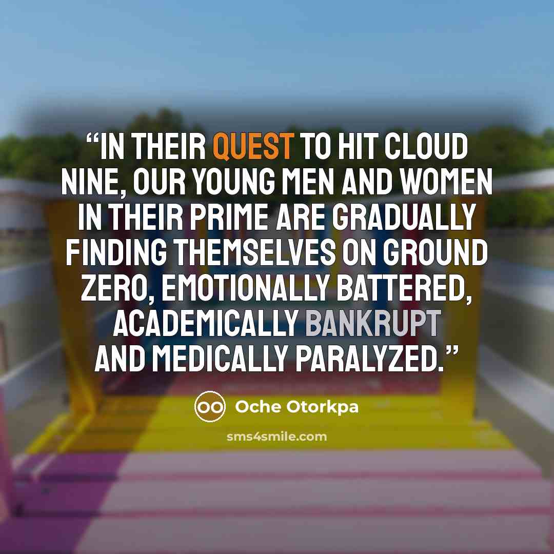 “In their quest to hit cloud Nine, our young men and women in their prime are gradually finding themselves on ground Zero, emotionally battered, academically bankrupt and medically paralyzed.” quote by Oche Otorkpa