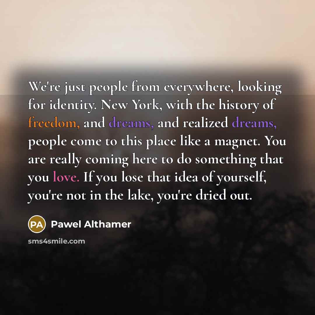 “We're just people from everywhere, looking for identity. New York, with the history of freedom, and dreams, and realized dreams, people come to this place like a magnet. You are really coming here to do something that you love. If you lose that idea of yourself, you're not in the lake, you're…” quote by Pawel Althamer
